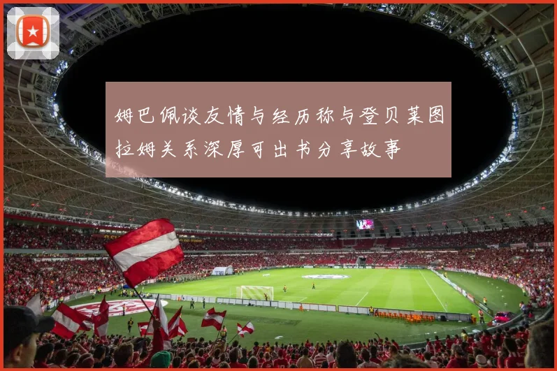 姆巴佩谈友情与经历称与登贝莱图拉姆关系深厚可出书分享故事
