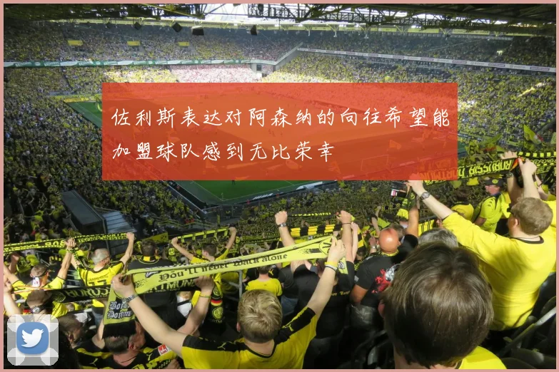 佐利斯表达对阿森纳的向往希望能加盟球队感到无比荣幸