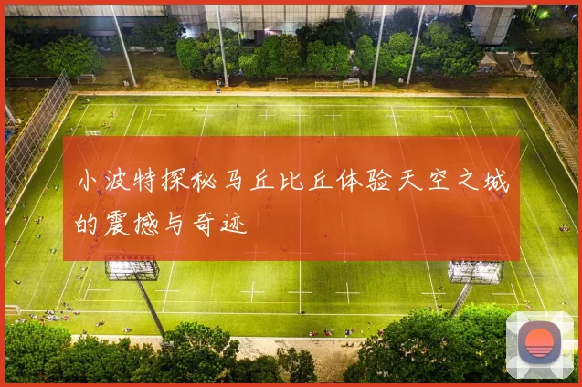 小波特探秘马丘比丘体验天空之城的震撼与奇迹