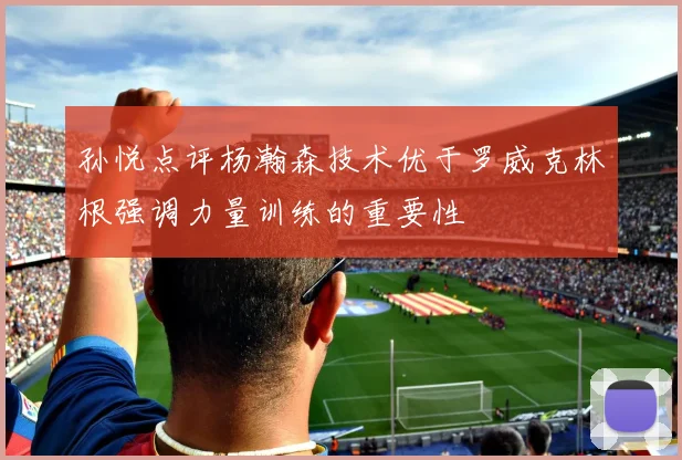 孙悦点评杨瀚森技术优于罗威克林根强调力量训练的重要性