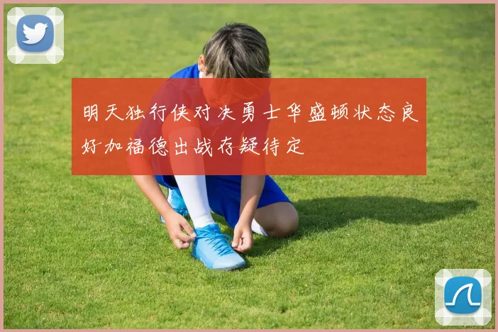 明天独行侠对决勇士华盛顿状态良好加福德出战存疑待定
