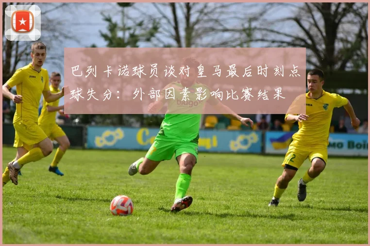 巴列卡诺球员谈对皇马最后时刻点球失分：外部因素影响比赛结果