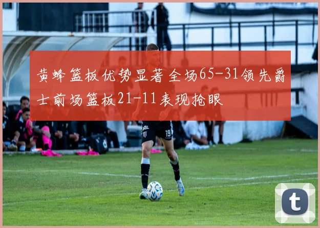 黄蜂篮板优势显著全场65-31领先爵士前场篮板21-11表现抢眼