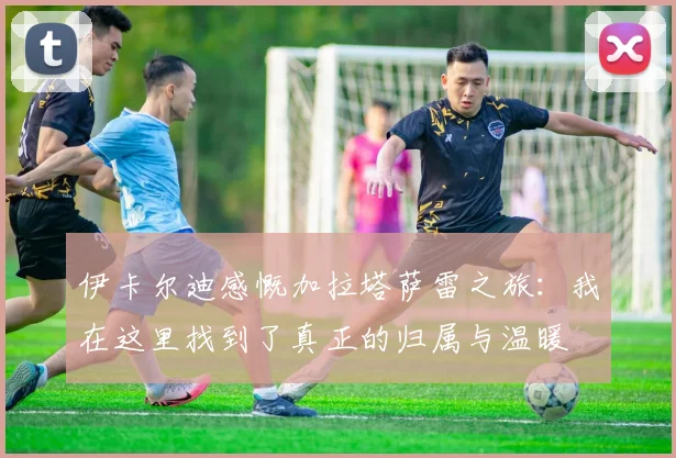 伊卡尔迪感慨加拉塔萨雷之旅：我在这里找到了真正的归属与温暖