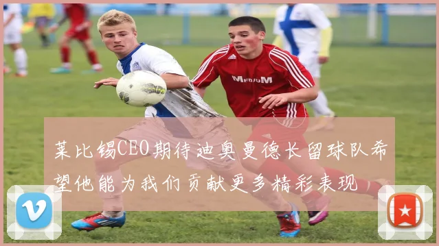 莱比锡CEO期待迪奥曼德长留球队希望他能为我们贡献更多精彩表现