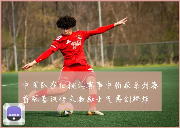 中国队在仙桃站赛事中斩获系列赛首冠喜讯传来激励士气再创辉煌