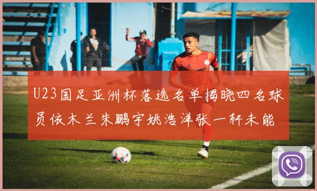 U23国足亚洲杯落选名单揭晓四名球员依木兰朱鹏宇姚浩洋张一轩未能入选