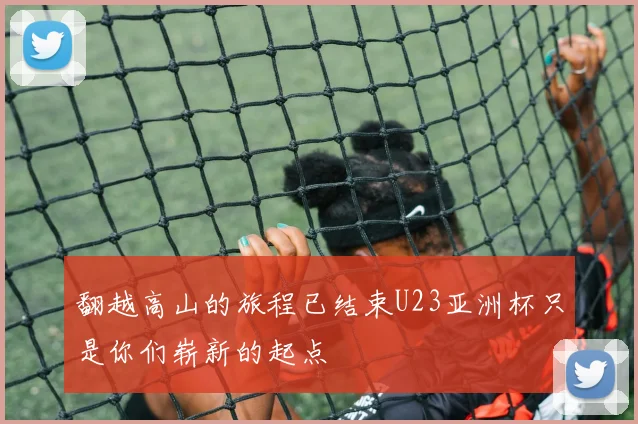 翻越高山的旅程已结束U23亚洲杯只是你们崭新的起点