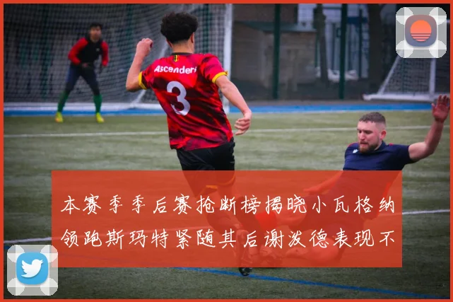 本赛季季后赛抢断榜揭晓小瓦格纳领跑斯玛特紧随其后谢泼德表现不俗