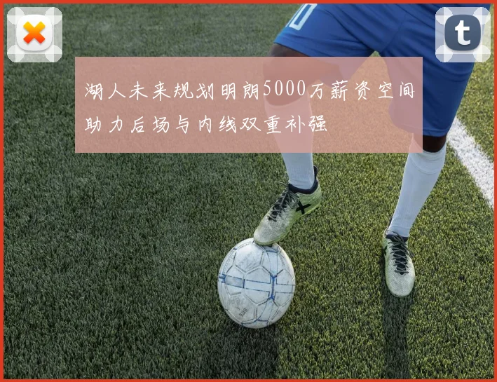 湖人未来规划明朗5000万薪资空间助力后场与内线双重补强