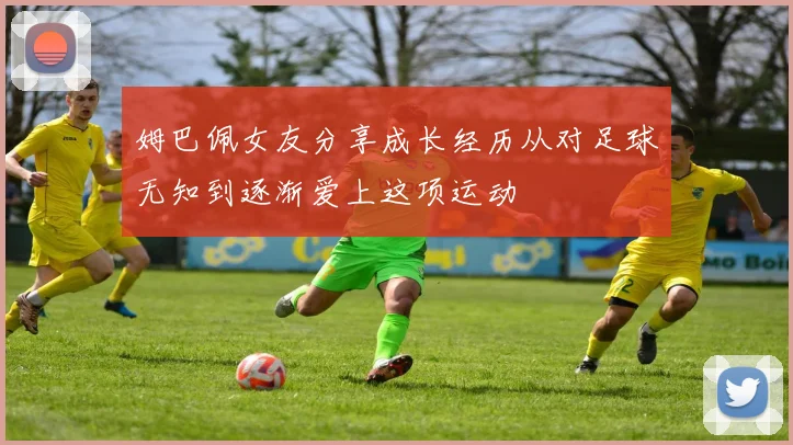 姆巴佩女友分享成长经历从对足球无知到逐渐爱上这项运动