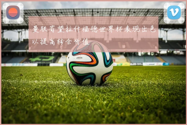 曼联寄望拉什福德世界杯表现出色以提高转会价值