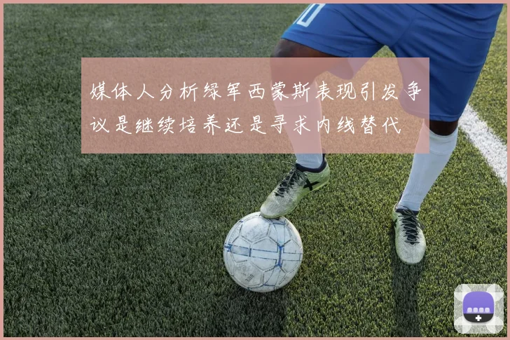 媒体人分析绿军西蒙斯表现引发争议是继续培养还是寻求内线替代