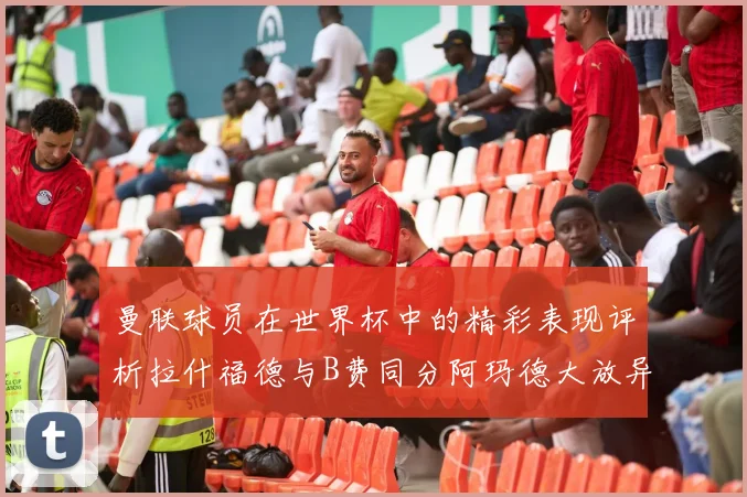 曼联球员在世界杯中的精彩表现评析拉什福德与B费同分阿玛德大放异彩