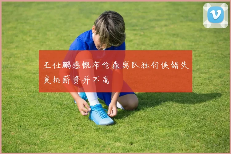 王仕鹏感慨布伦森离队独行侠错失良机薪资并不高