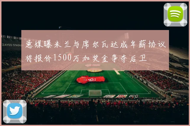 意媒曝米兰与席尔瓦达成年薪协议将报价1500万加奖金争夺后卫