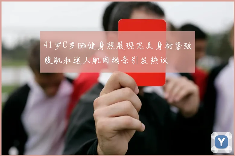 41岁C罗晒健身照展现完美身材紧致腹肌和迷人肌肉线条引发热议
