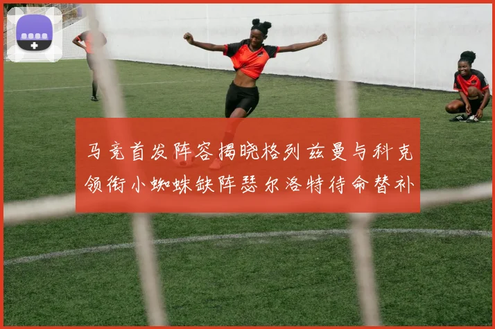 马竞首发阵容揭晓格列兹曼与科克领衔小蜘蛛缺阵瑟尔洛特待命替补
