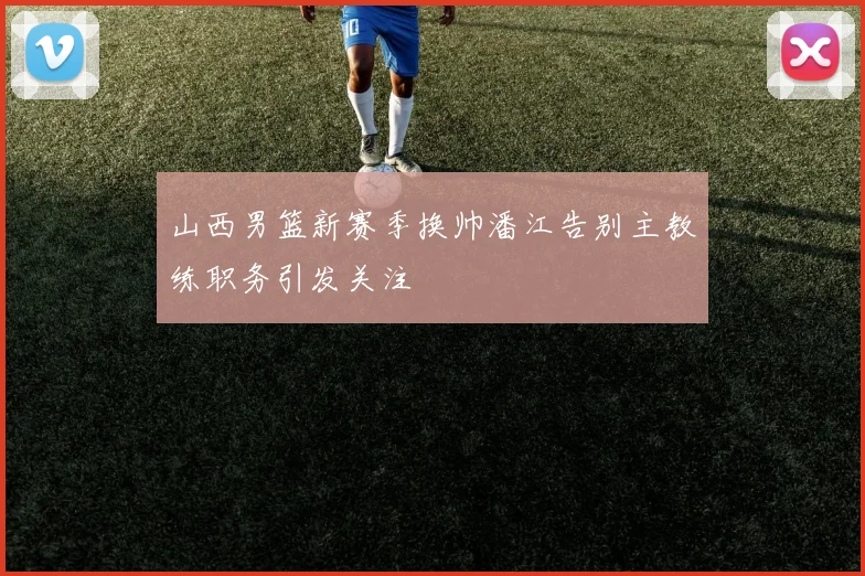 山西男篮新赛季换帅潘江告别主教练职务引发关注