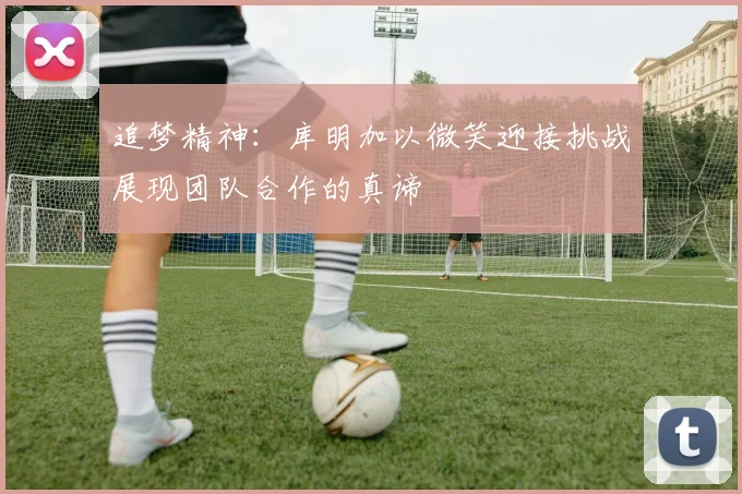 追梦精神：库明加以微笑迎接挑战展现团队合作的真谛