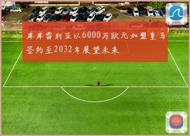 库库雷利亚以6000万欧元加盟皇马签约至2032年展望未来